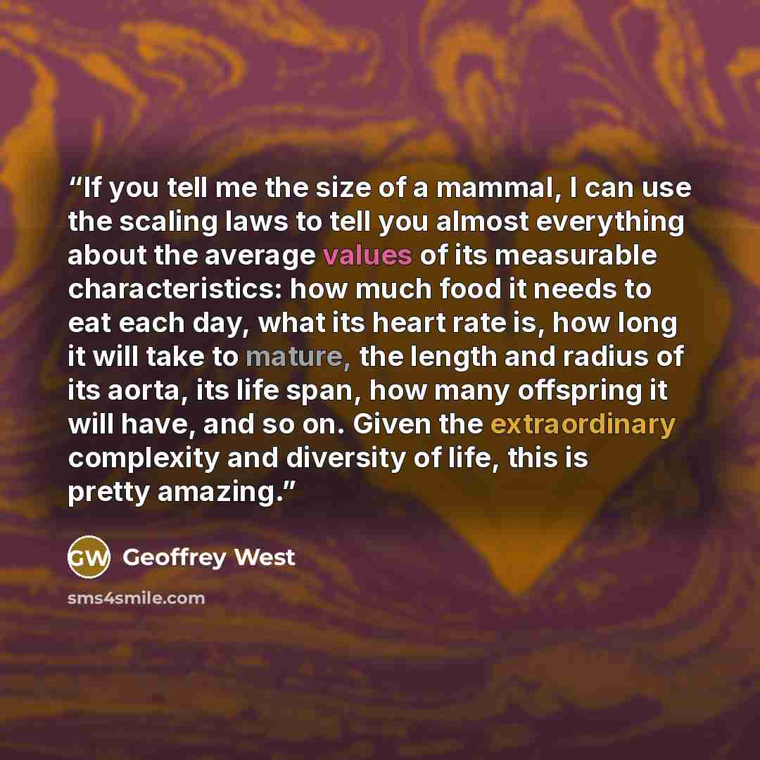 “If you tell me the size of a mammal, I can use the scaling laws to tell you almost everything about the average values of its measurable characteristics: how much food it needs to eat each day, what its heart rate is, how long it will take to mature, the length and radius of its aorta, its life…” quote by Geoffrey West