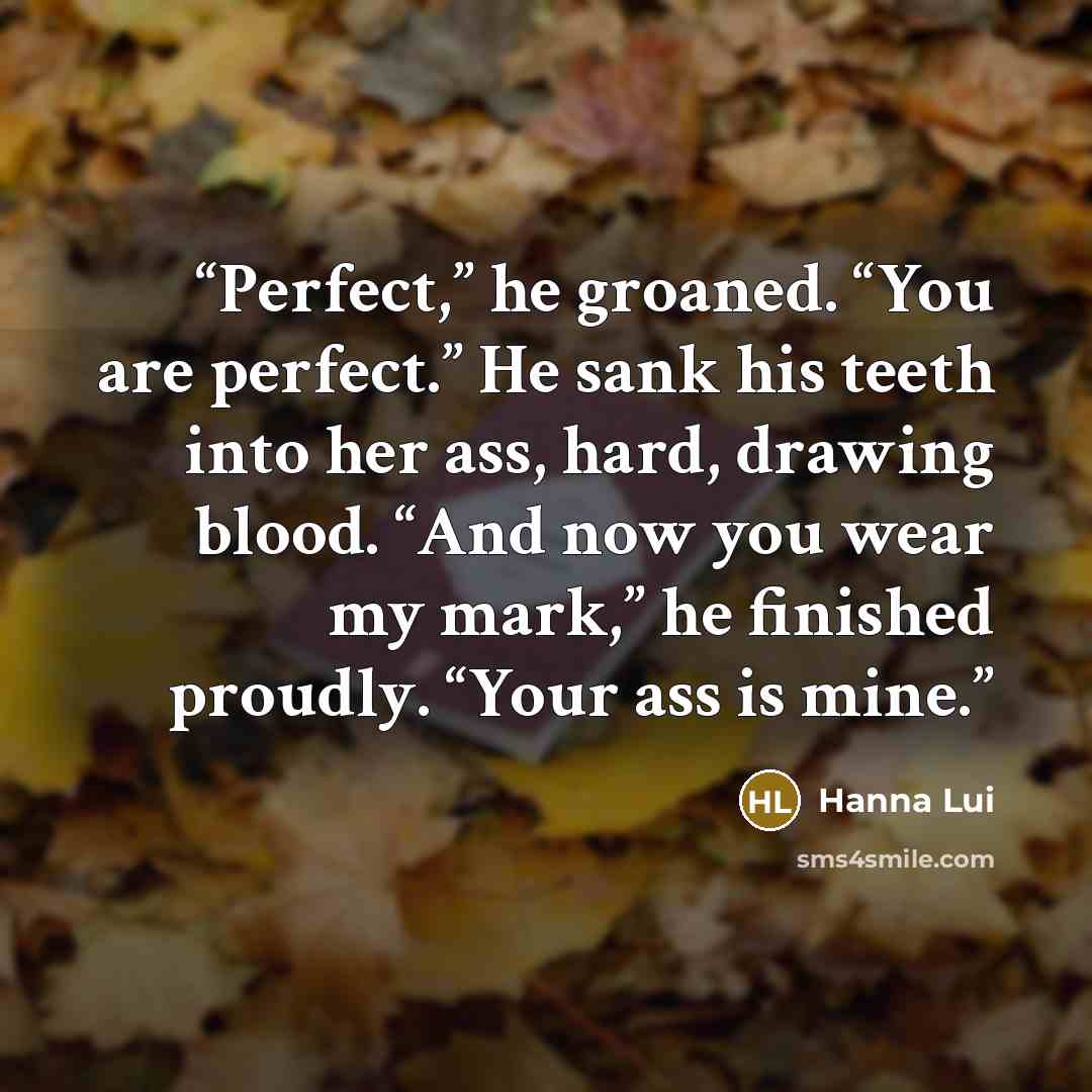 “Perfect,” he groaned. “You are perfect.” He sank his teeth into her ass, hard, drawing blood. “And now you wear my mark,” he finished proudly. “Your ass is mine.” quote by Hanna Lui