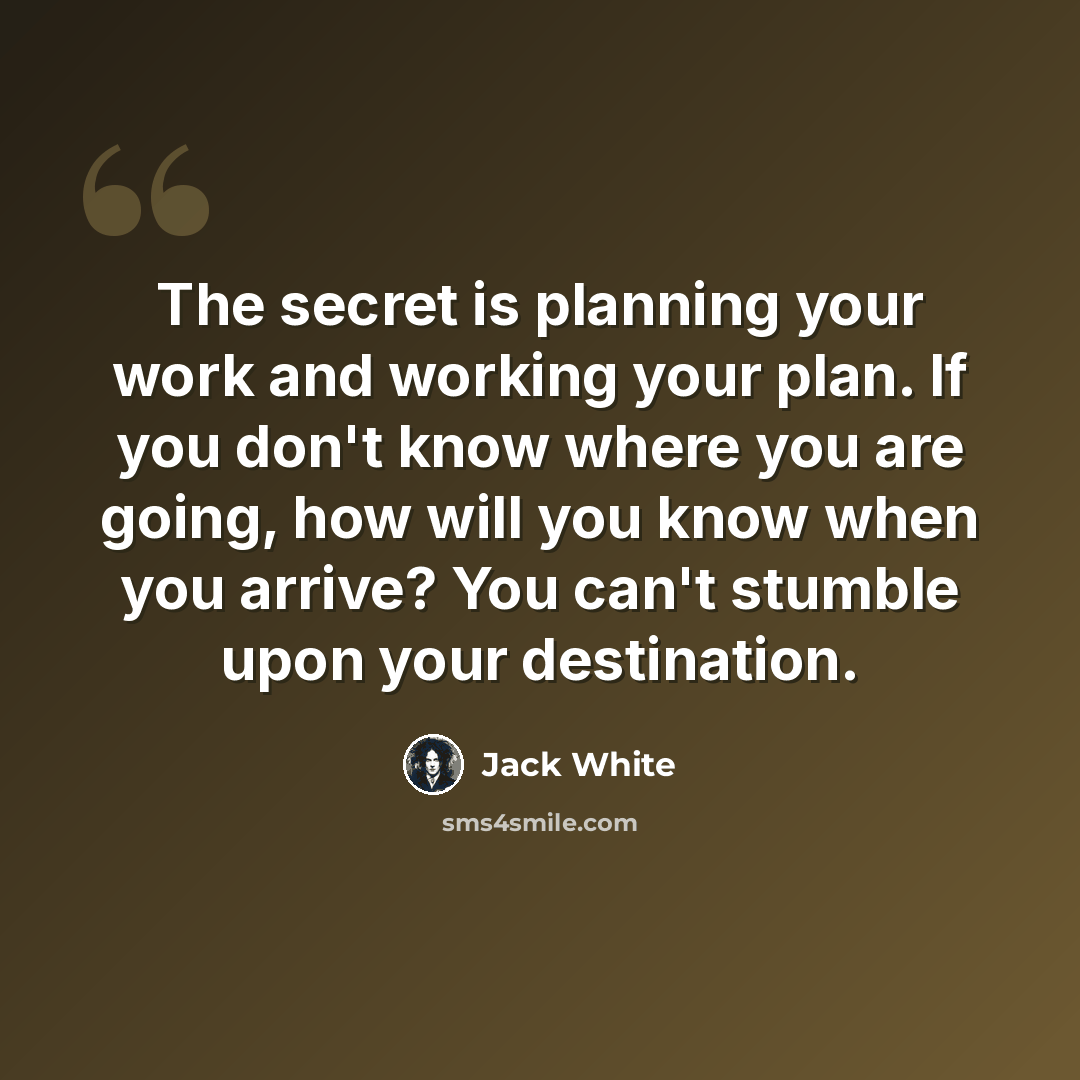 “The secret is planning your work and working your plan. If you don't know where you are going, how will you know when you arrive? You can't stumble upon your destination.” quote by Jack White