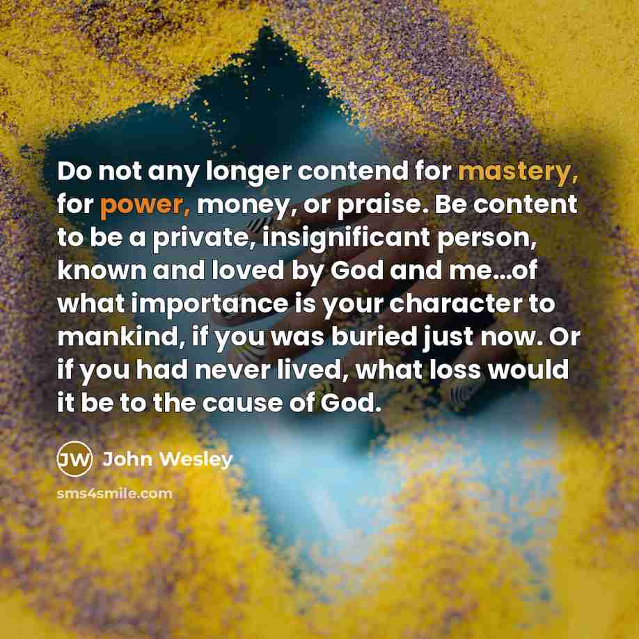 “Do not any longer contend for mastery, for power, money, or praise. Be content to be a private, insignificant person, known and loved by God and me…of what importance is your character to mankind, if you was buried just now. Or if you had never lived, what loss would it be to the cause of God.” quote by John Wesley