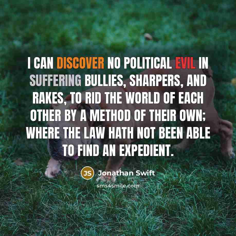 “I can discover no political evil in suffering bullies, sharpers, and rakes, to rid the world of each other by a method of their own; where the law hath not been able to find an expedient.” quote by Jonathan Swift