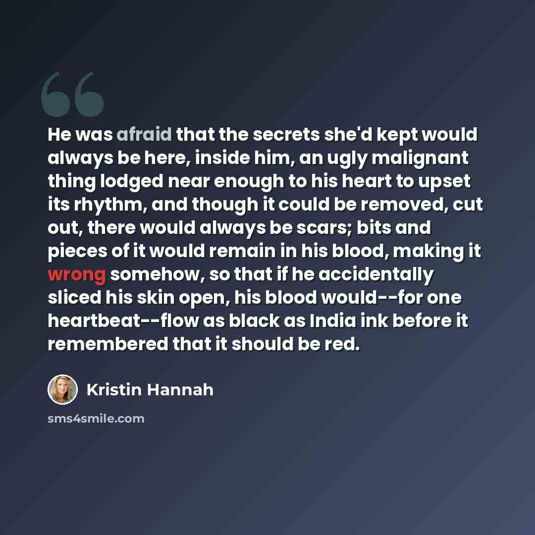 “He was afraid that the secrets she'd kept would always be here, inside him, an ugly malignant thing lodged near enough to his heart to upset its rhythm, and though it could be removed, cut out, there would always be scars; bits and pieces of it would remain in his blood, making it wrong somehow…” quote by Kristin Hannah