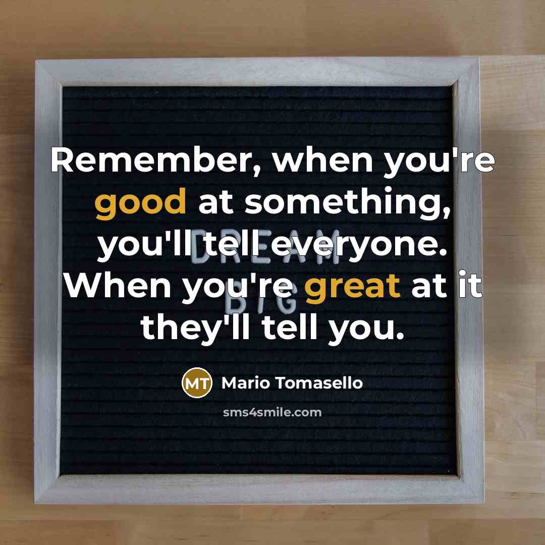 “Remember, when you're good at something, you'll tell everyone. When you're great at it they'll tell you.” quote by Mario Tomasello