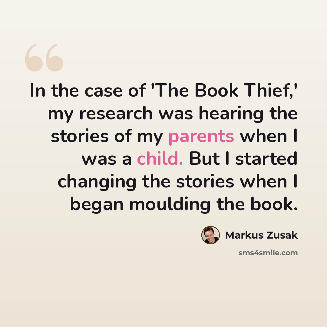 “In the case of 'The Book Thief,' my research was hearing the stories of my parents when I was a child. But I started changing the stories when I began moulding the book.” quote by Markus Zusak