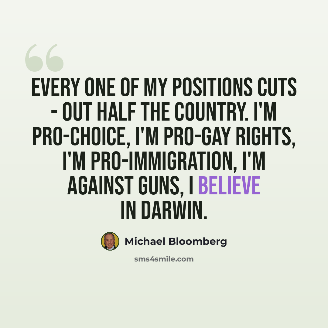 “Every one of my positions cuts - out half the country. I'm pro-choice, I'm pro-gay rights, I'm pro-immigration, I'm against guns, I believe in Darwin.” quote by Michael Bloomberg