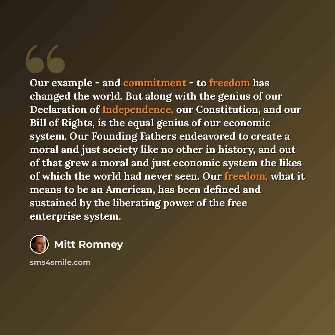 “Our example - and commitment - to freedom has changed the world. But along with the genius of our Declaration of Independence, our Constitution, and our Bill of Rights, is the equal genius of our economic system. Our Founding Fathers endeavored to create a moral and just society like no other in…” quote by Mitt Romney