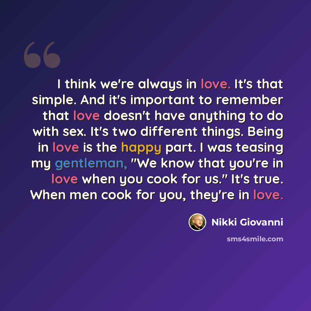 “I think we're always in love. It's that simple. And it's important to remember that love doesn't have anything to do with sex. It's two different things. Being in love is the happy part. I was teasing my gentleman, "We know that you're in love when you cook for us." It's true. When men cook for…” quote by Nikki Giovanni