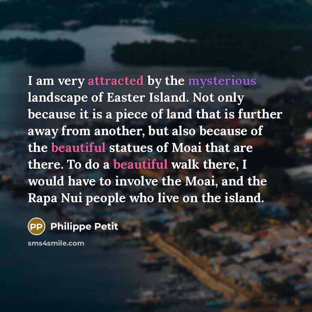 “I am very attracted by the mysterious landscape of Easter Island. Not only because it is a piece of land that is further away from another, but also because of the beautiful statues of Moai that are there. To do a beautiful walk there, I would have to involve the Moai, and the Rapa Nui people who…” quote by Philippe Petit