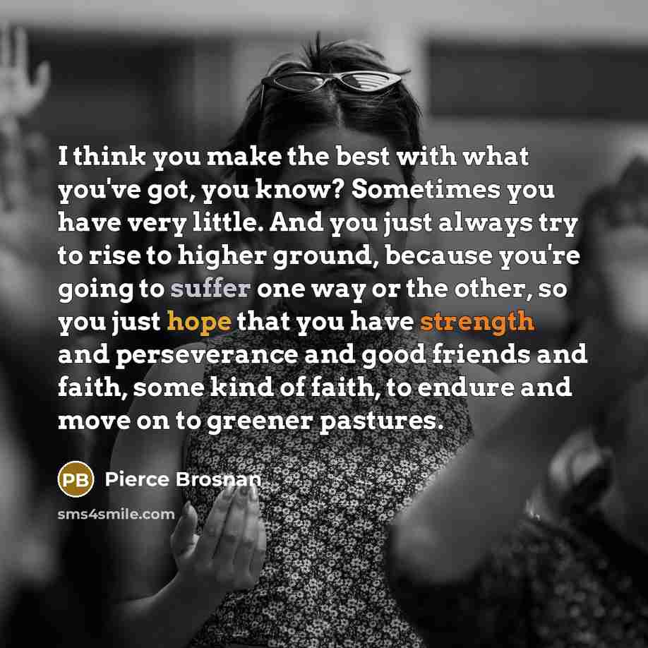 “I think you make the best with what you've got, you know? Sometimes you have very little. And you just always try to rise to higher ground, because you're going to suffer one way or the other, so you just hope that you have strength and perseverance and good friends and faith, some kind of faith…” quote by Pierce Brosnan