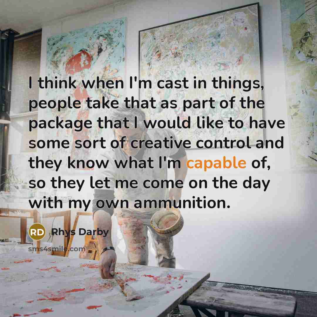 “I think when I'm cast in things, people take that as part of the package that I would like to have some sort of creative control and they know what I'm capable of, so they let me come on the day with my own ammunition.” quote by Rhys Darby