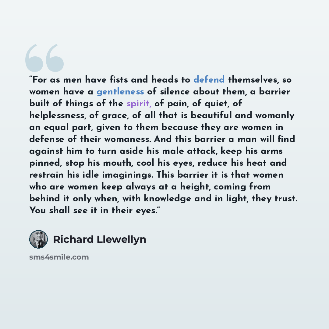 “For as men have fists and heads to defend themselves, so women have a gentleness of silence about them, a barrier built of things of the spirit, of pain, of quiet, of helplessness, of grace, of all that is beautiful and womanly an equal part, given to them because they are women in defense of…” quote by Richard Llewellyn