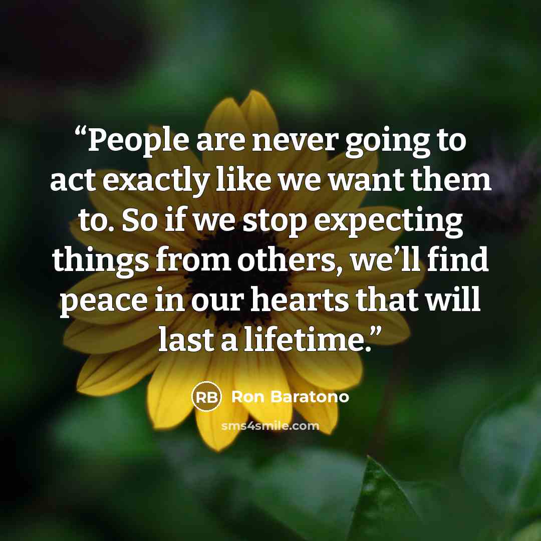 “People are never going to act exactly like we want them to. So if we stop expecting things from others, we’ll find peace in our hearts that will last a lifetime.” quote by Ron Baratono