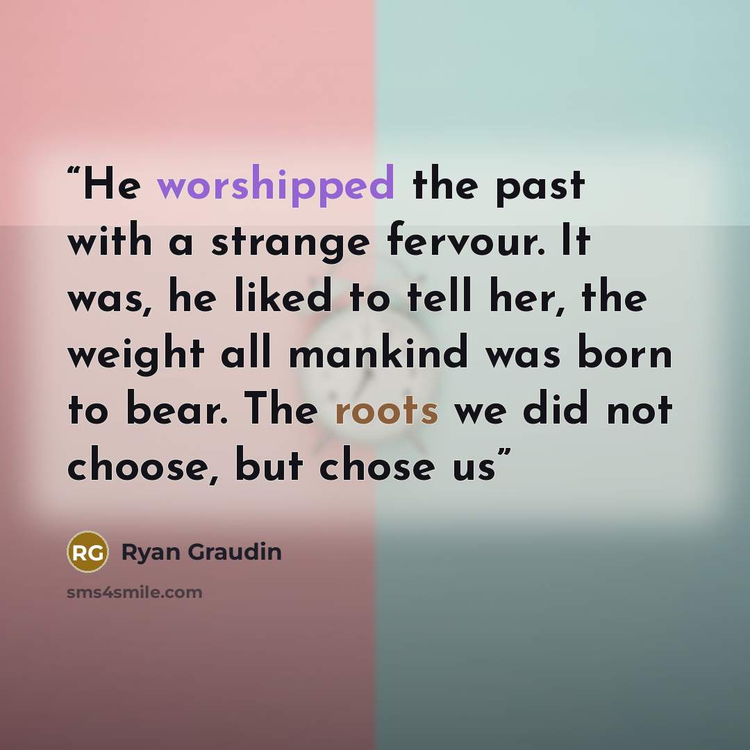 “He worshipped the past with a strange fervour. It was, he liked to tell her, the weight all mankind was born to bear. The roots we did not choose, but chose us” quote by Ryan Graudin