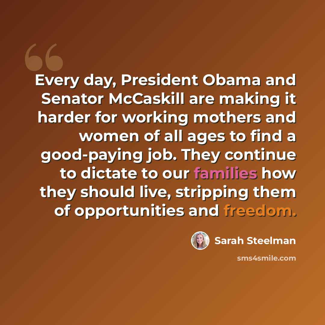 “Every day, President Obama and Senator McCaskill are making it harder for working mothers and women of all ages to find a good-paying job. They continue to dictate to our families how they should live, stripping them of opportunities and freedom.” quote by Sarah Steelman