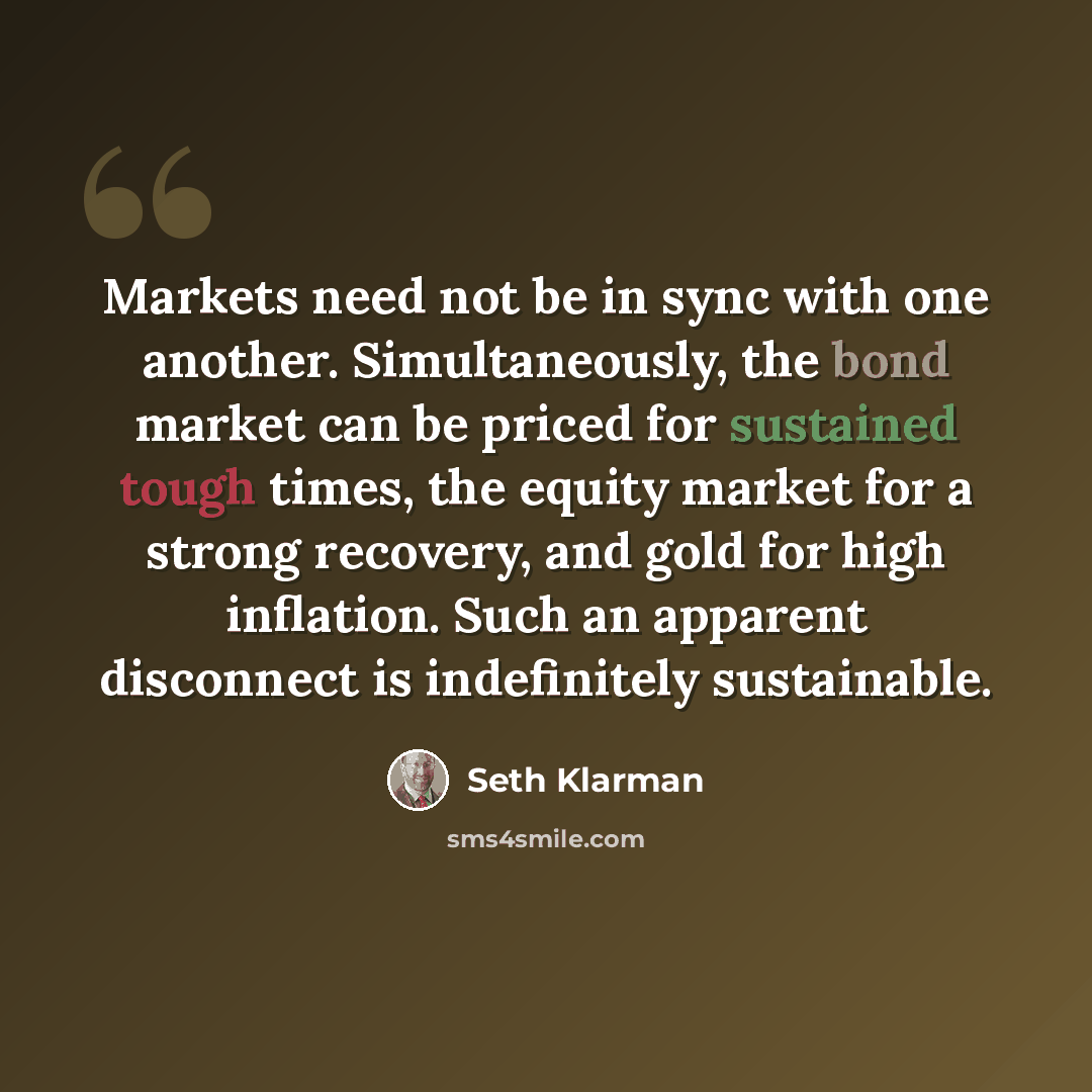 “Markets need not be in sync with one another. Simultaneously, the bond market can be priced for sustained tough times, the equity market for a strong recovery, and gold for high inflation. Such an apparent disconnect is indefinitely sustainable.” quote by Seth Klarman