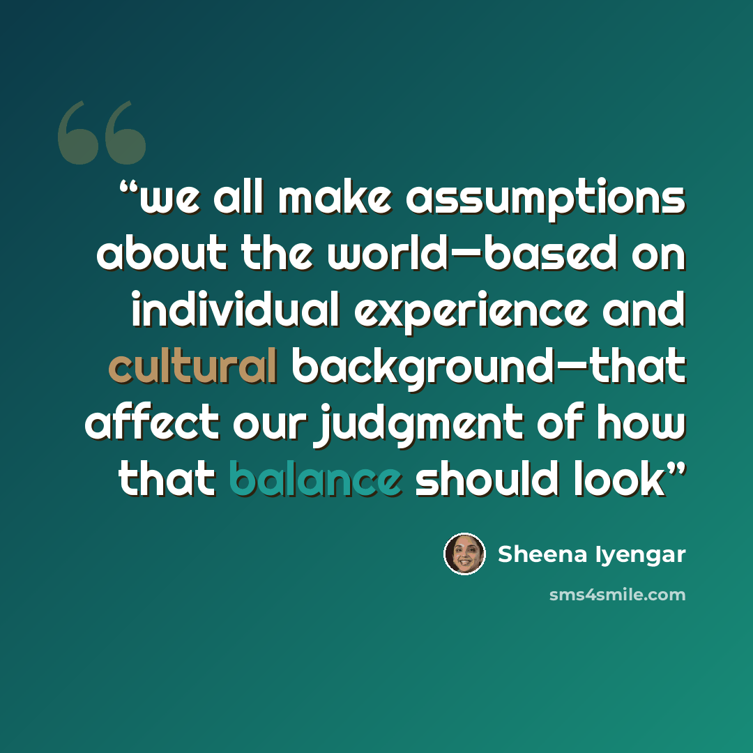 “we all make assumptions about the world—based on individual experience and cultural background—that affect our judgment of how that balance should look” quote by Sheena Iyengar