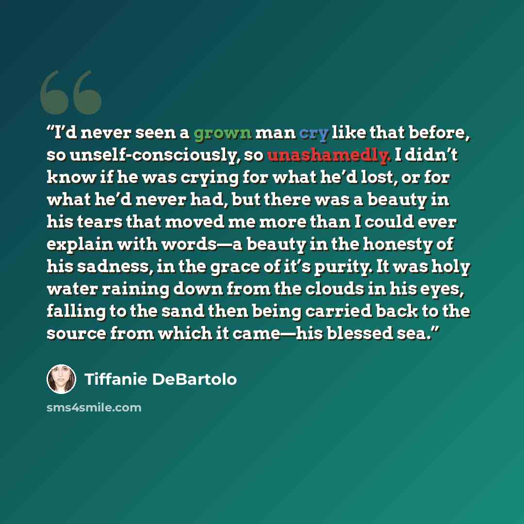 “I’d never seen a grown man cry like that before, so unself-consciously, so unashamedly. I didn’t know if he was crying for what he’d lost, or for what he’d never had, but there was a beauty in his tears that moved me more than I could ever explain with words—a beauty in the honesty of his sadness…” quote by Tiffanie DeBartolo