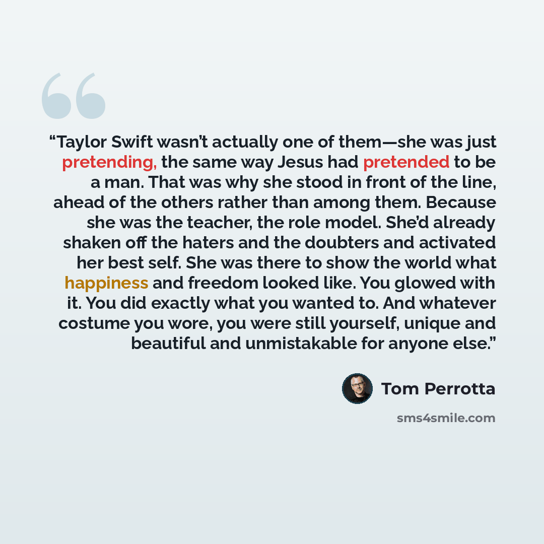“Taylor Swift wasn’t actually one of them—she was just pretending, the same way Jesus had pretended to be a man. That was why she stood in front of the line, ahead of the others rather than among them. Because she was the teacher, the role model. She’d already shaken off the haters and the doubters…” quote by Tom Perrotta