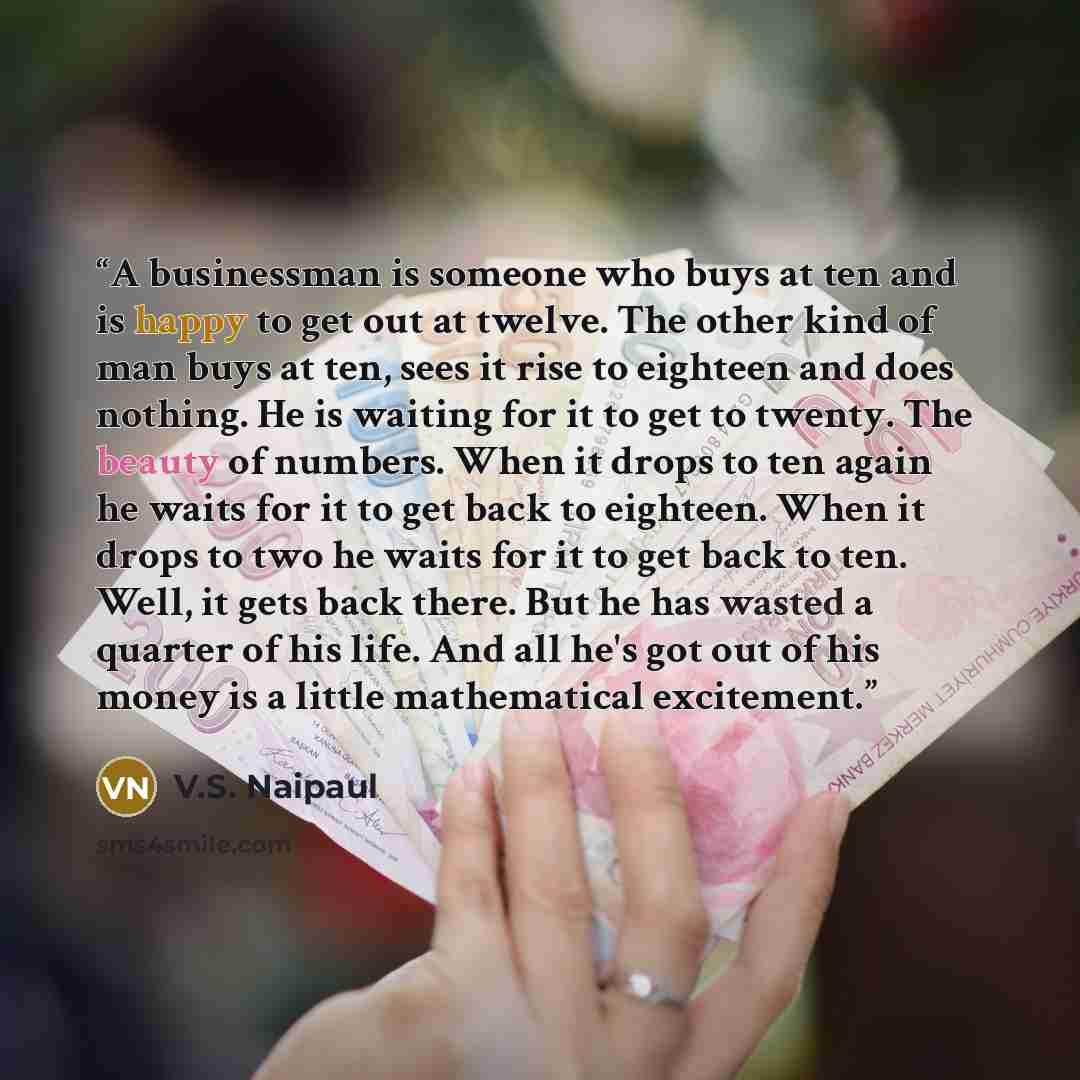 “A businessman is someone who buys at ten and is happy to get out at twelve. The other kind of man buys at ten, sees it rise to eighteen and does nothing. He is waiting for it to get to twenty. The beauty of numbers. When it drops to ten again he waits for it to get back to eighteen. When it drops…” quote by V.S. Naipaul