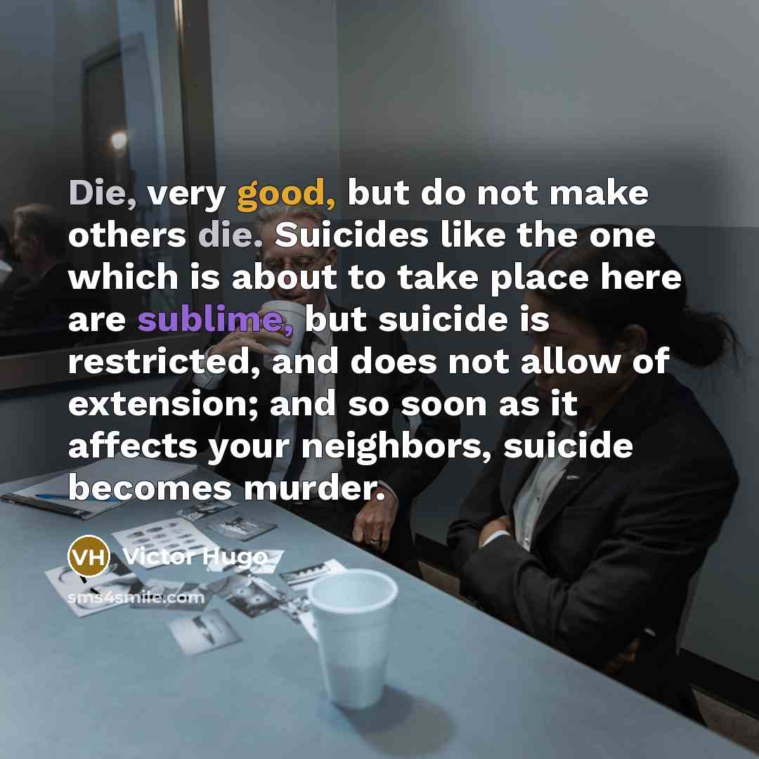 “Die, very good, but do not make others die. Suicides like the one which is about to take place here are sublime, but suicide is restricted, and does not allow of extension; and so soon as it affects your neighbors, suicide becomes murder.” quote by Victor Hugo
