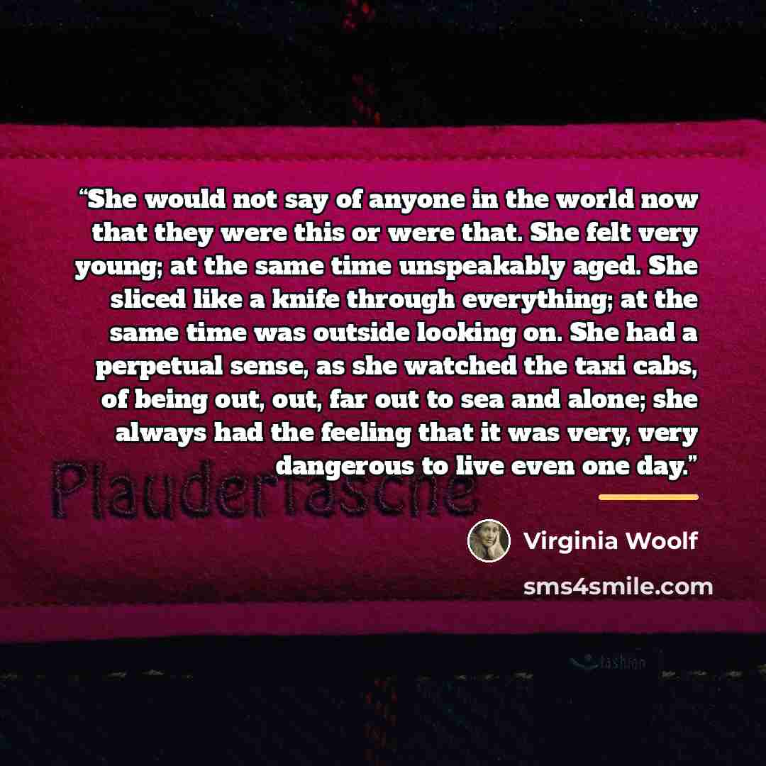 “She would not say of anyone in the world now that they were this or were that. She felt very young; at the same time unspeakably aged. She sliced like a knife through everything; at the same time was outside looking on. She had a perpetual sense, as she watched the taxi cabs, of being out, out…” quote by Virginia Woolf