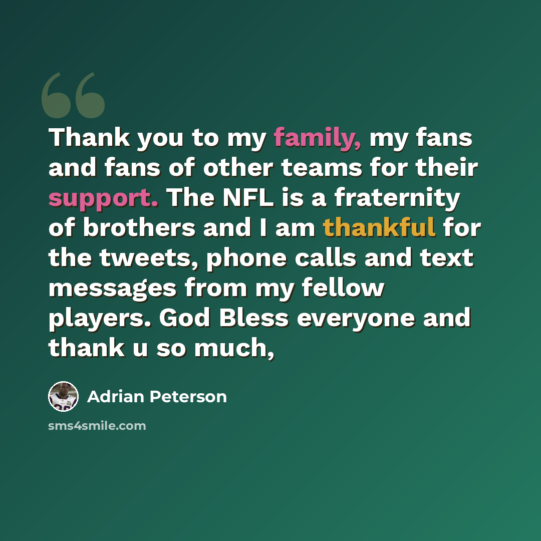 “Thank you to my family, my fans and fans of other teams for their support. The NFL is a fraternity of brothers and I am thankful for the tweets, phone calls and text messages from my fellow players. God Bless everyone and thank u so much,” quote by Adrian Peterson