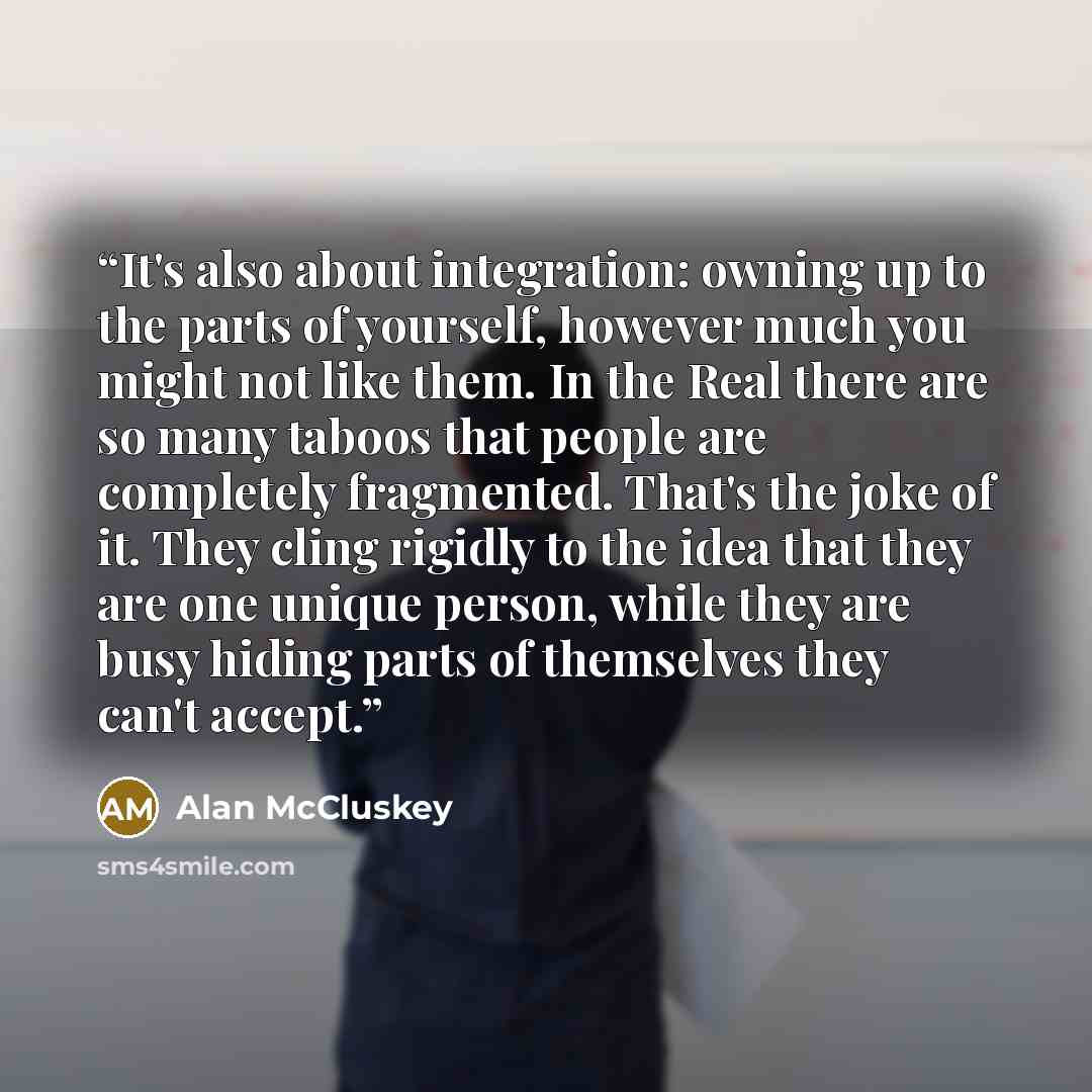 “It's also about integration: owning up to the parts of yourself, however much you might not like them. In the Real there are so many taboos that people are completely fragmented. That's the joke of it. They cling rigidly to the idea that they are one unique person, while they are busy hiding parts…” quote by Alan McCluskey