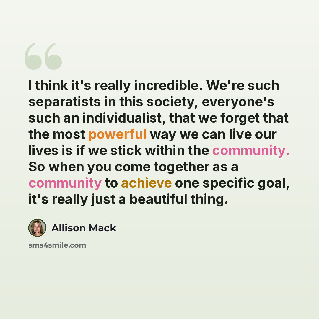 “I think it's really incredible. We're such separatists in this society, everyone's such an individualist, that we forget that the most powerful way we can live our lives is if we stick within the community. So when you come together as a community to achieve one specific goal, it's really just a…” quote by Allison Mack
