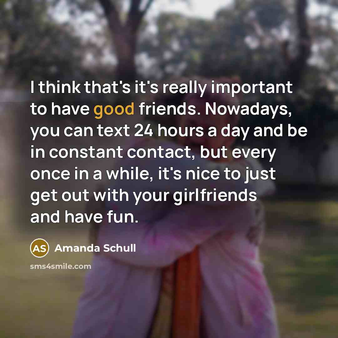 “I think that's it's really important to have good friends. Nowadays, you can text 24 hours a day and be in constant contact, but every once in a while, it's nice to just get out with your girlfriends and have fun.” quote by Amanda Schull