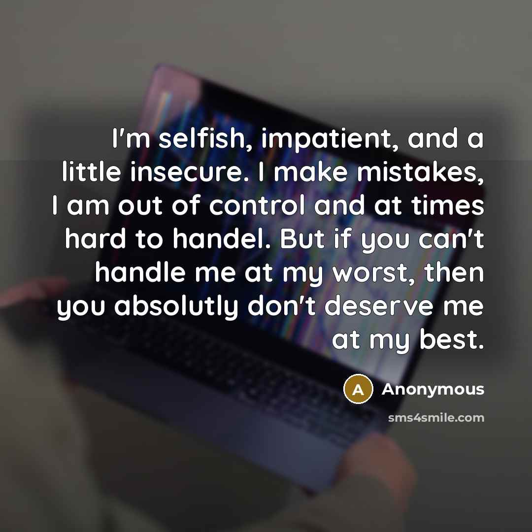 “I'm selfish, impatient, and a little insecure. I make mistakes, I am out of control and at times hard to handel. But if you can't handle me at my worst, then you absolutly don't deserve me at my best.” quote by Anonymous