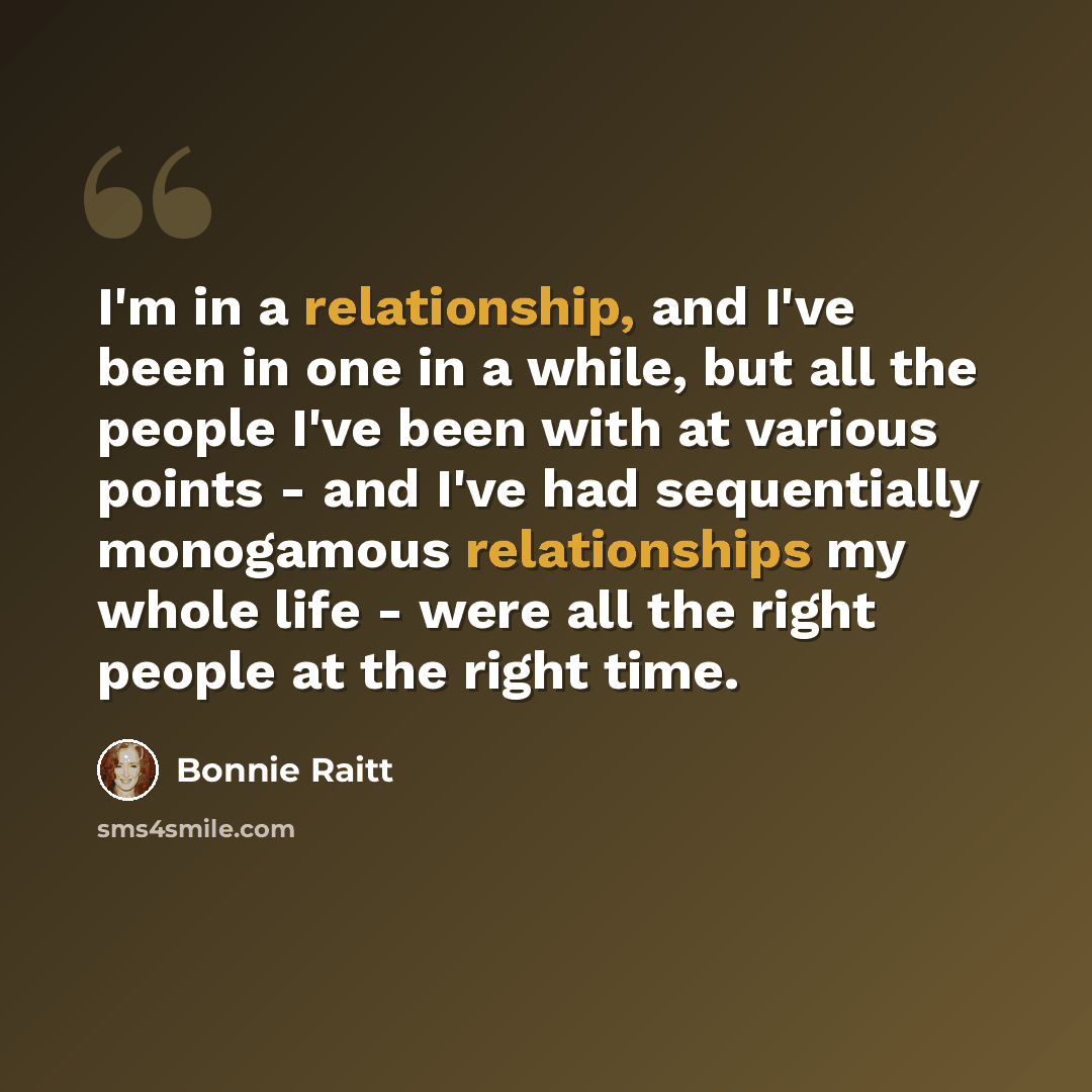 “I'm in a relationship, and I've been in one in a while, but all the people I've been with at various points - and I've had sequentially monogamous relationships my whole life - were all the right people at the right time.” quote by Bonnie Raitt