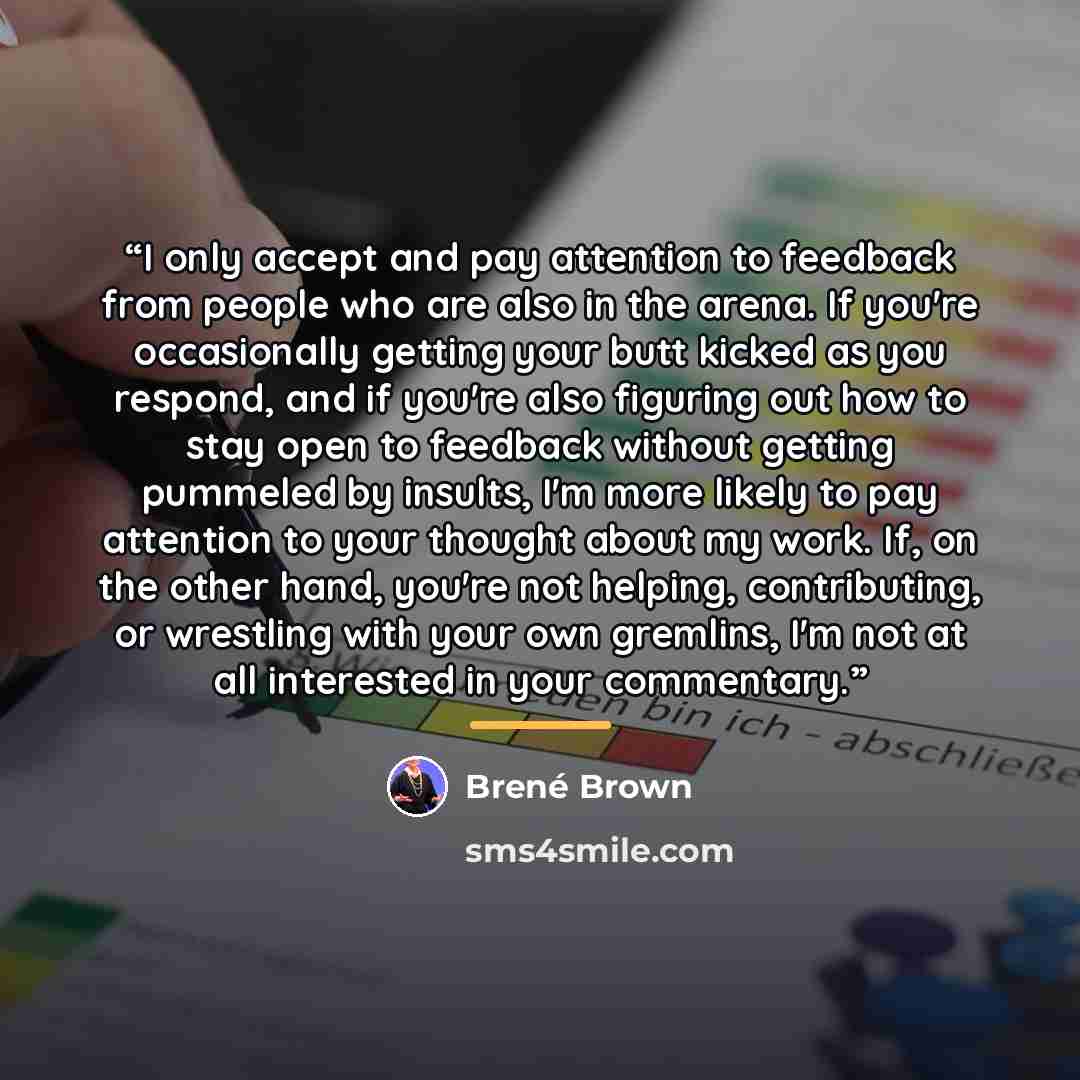 “I only accept and pay attention to feedback from people who are also in the arena. If you're occasionally getting your butt kicked as you respond, and if you're also figuring out how to stay open to feedback without getting pummeled by insults, I'm more likely to pay attention to your thought…” quote by Brené Brown