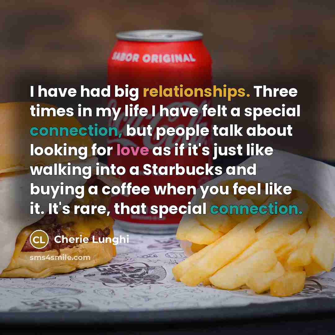 “I have had big relationships. Three times in my life I have felt a special connection, but people talk about looking for love as if it's just like walking into a Starbucks and buying a coffee when you feel like it. It's rare, that special connection.” quote by Cherie Lunghi