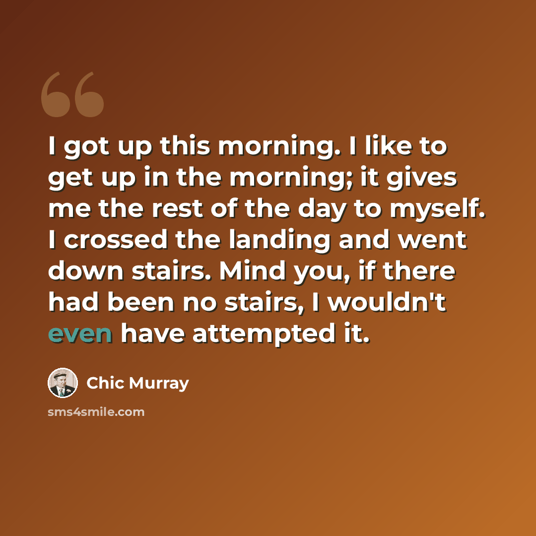 “I got up this morning. I like to get up in the morning; it gives me the rest of the day to myself. I crossed the landing and went down stairs. Mind you, if there had been no stairs, I wouldn't even have attempted it.” quote by Chic Murray