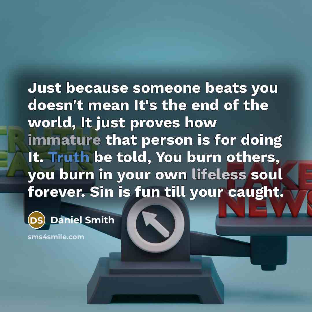 “Just because someone beats you doesn't mean It's the end of the world, It just proves how immature that person is for doing It. Truth be told, You burn others, you burn in your own lifeless soul forever. Sin is fun till your caught.” quote by Daniel Smith