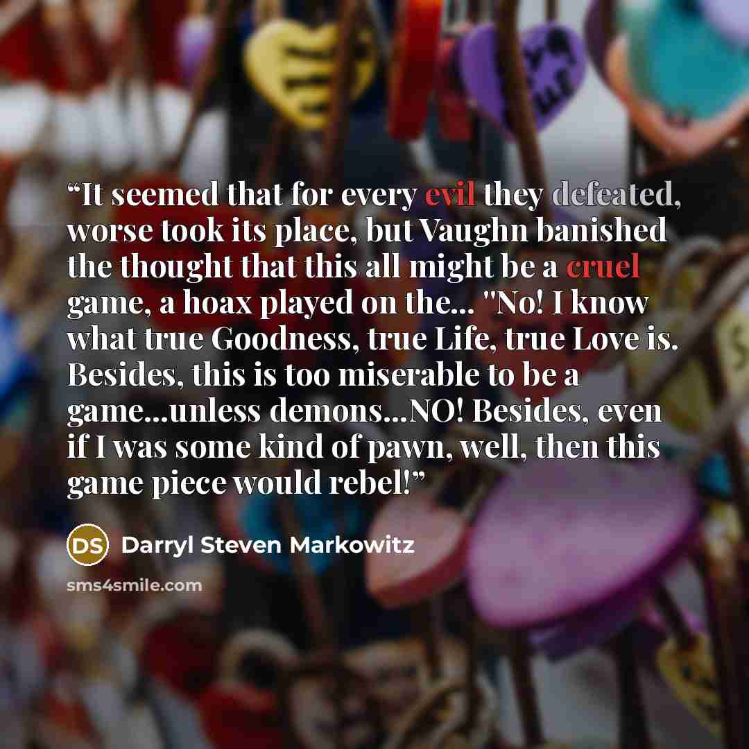 “It seemed that for every evil they defeated, worse took its place, but Vaughn banished the thought that this all might be a cruel game, a hoax played on the… ''No! I know what true Goodness, true Life, true Love is. Besides, this is too miserable to be a game…unless demons…NO! Besides, even if I…” quote by Darryl Steven Markowitz