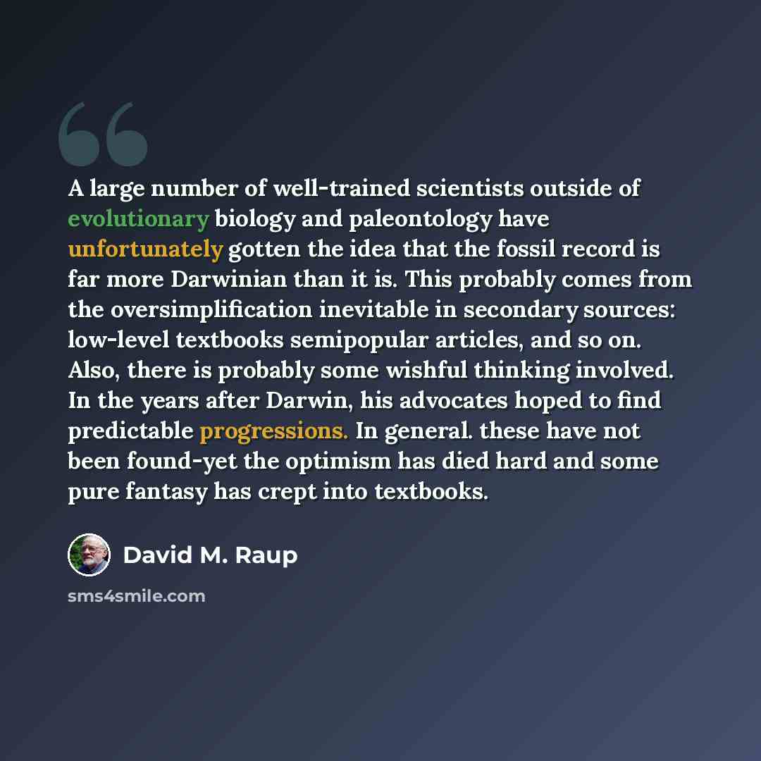 “A large number of well-trained scientists outside of evolutionary biology and paleontology have unfortunately gotten the idea that the fossil record is far more Darwinian than it is. This probably comes from the oversimplification inevitable in secondary sources: low-level textbooks semipopular…” quote by David M. Raup