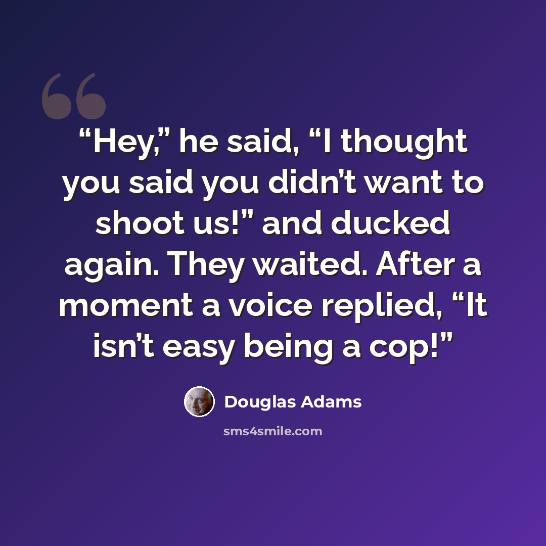 “Hey,” he said, “I thought you said you didn’t want to shoot us!” and ducked again. They waited. After a moment a voice replied, “It isn’t easy being a cop!” quote by Douglas Adams