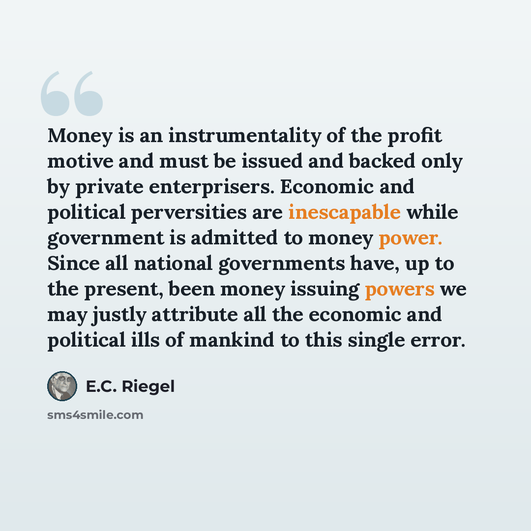 “Money is an instrumentality of the profit motive and must be issued and backed only by private enterprisers. Economic and political perversities are inescapable while government is admitted to money power. Since all national governments have, up to the present, been money issuing powers we may…” quote by E.C. Riegel