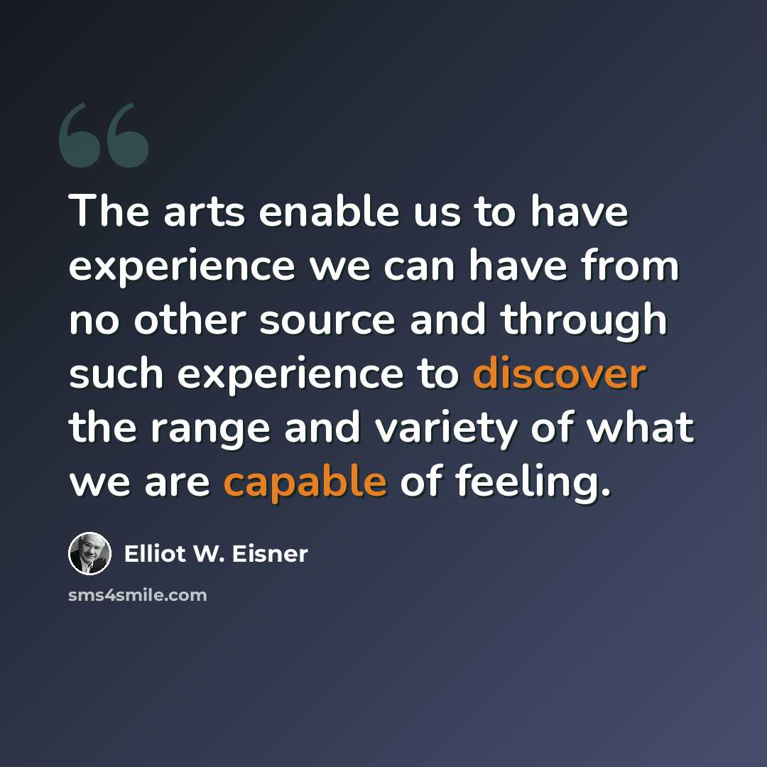 “The arts enable us to have experience we can have from no other source and through such experience to discover the range and variety of what we are capable of feeling.” quote by Elliot W. Eisner