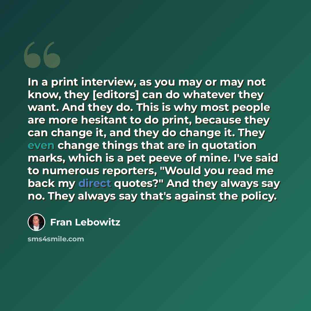 “In a print interview, as you may or may not know, they [editors] can do whatever they want. And they do. This is why most people are more hesitant to do print, because they can change it, and they do change it. They even change things that are in quotation marks, which is a pet peeve of mine. I've…” quote by Fran Lebowitz