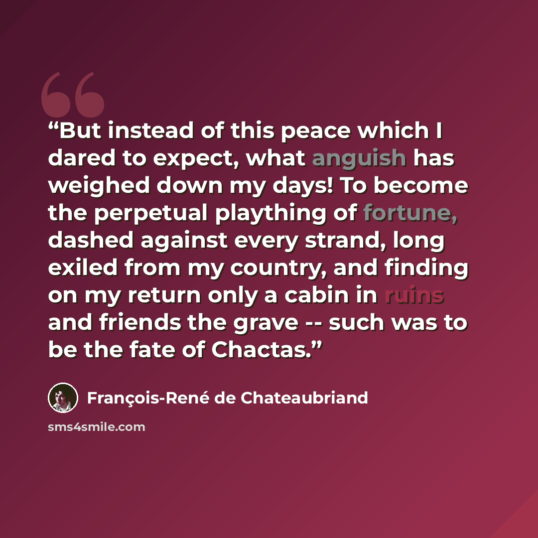 “But instead of this peace which I dared to expect, what anguish has weighed down my days! To become the perpetual plaything of fortune, dashed against every strand, long exiled from my country, and finding on my return only a cabin in ruins and friends the grave -- such was to be the fate of…” quote by François-René de Chateaubriand