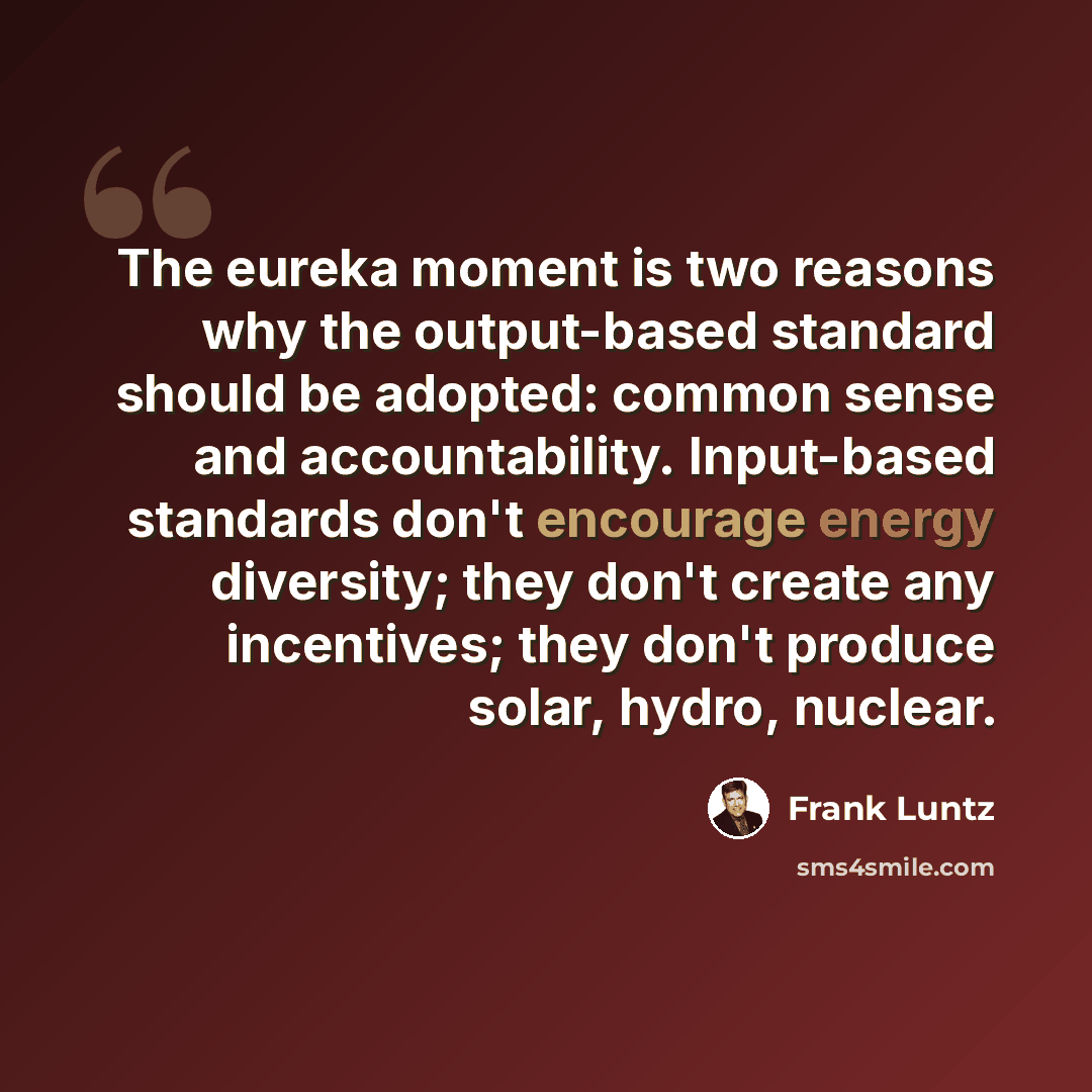 “The eureka moment is two reasons why the output-based standard should be adopted: common sense and accountability. Input-based standards don't encourage energy diversity; they don't create any incentives; they don't produce solar, hydro, nuclear.” quote by Frank Luntz
