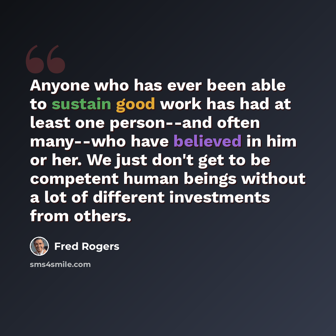 “Anyone who has ever been able to sustain good work has had at least one person--and often many--who have believed in him or her. We just don't get to be competent human beings without a lot of different investments from others.” quote by Fred Rogers