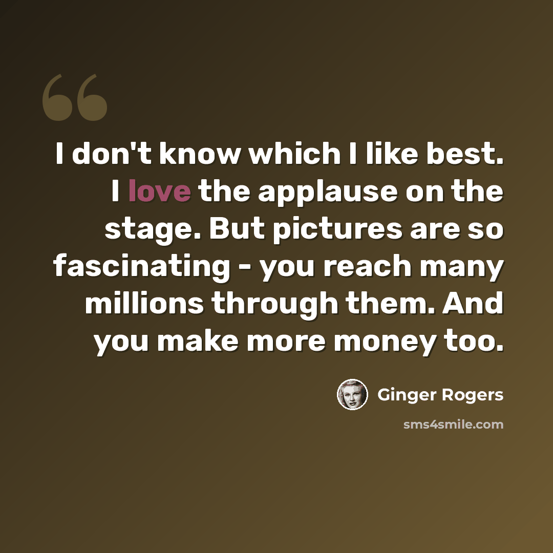 “I don't know which I like best. I love the applause on the stage. But pictures are so fascinating - you reach many millions through them. And you make more money too.” quote by Ginger Rogers