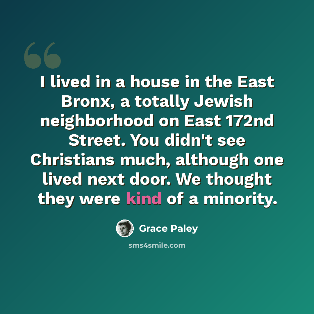 “I lived in a house in the East Bronx, a totally Jewish neighborhood on East 172nd Street. You didn't see Christians much, although one lived next door. We thought they were kind of a minority.” quote by Grace Paley