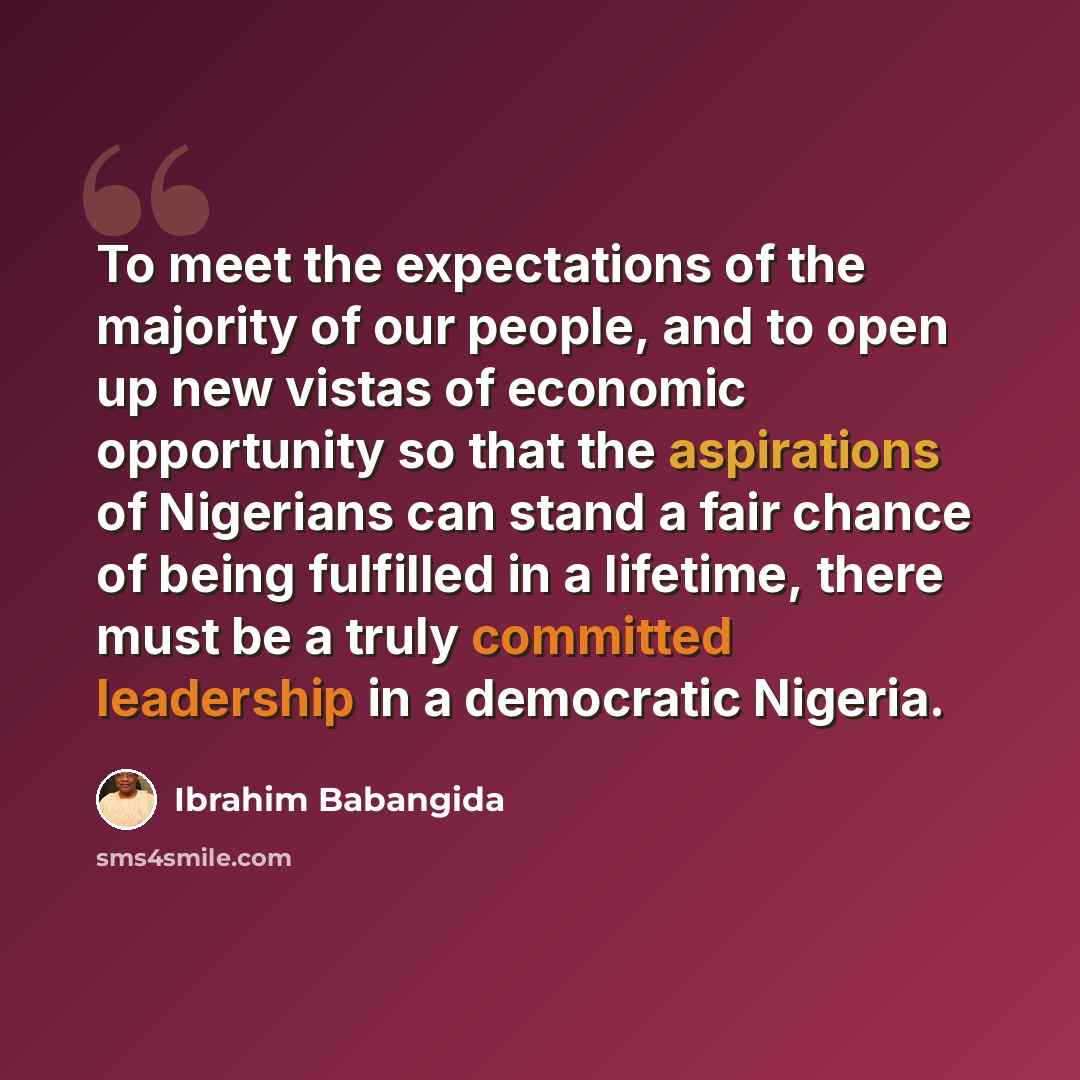 “To meet the expectations of the majority of our people, and to open up new vistas of economic opportunity so that the aspirations of Nigerians can stand a fair chance of being fulfilled in a lifetime, there must be a truly committed leadership in a democratic Nigeria.” quote by Ibrahim Babangida