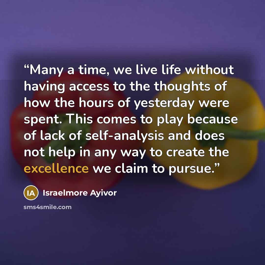 “Many a time, we live life without having access to the thoughts of how the hours of yesterday were spent. This comes to play because of lack of self-analysis and does not help in any way to create the excellence we claim to pursue.” quote by Israelmore Ayivor