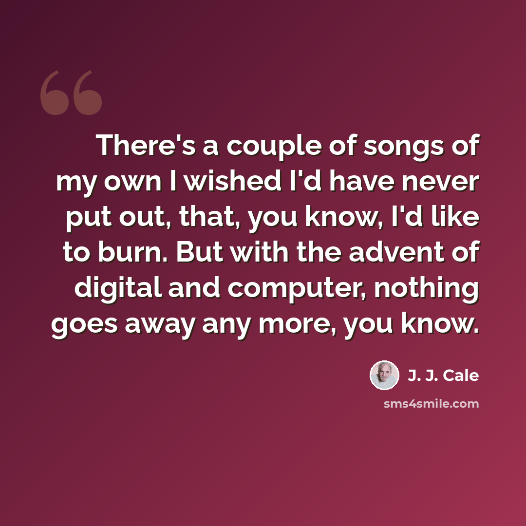 “There's a couple of songs of my own I wished I'd have never put out, that, you know, I'd like to burn. But with the advent of digital and computer, nothing goes away any more, you know.” quote by J. J. Cale