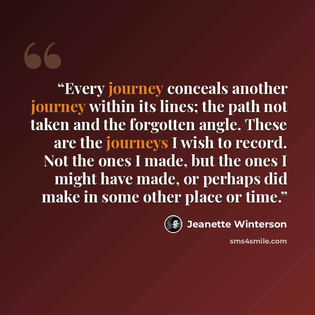 “Every journey conceals another journey within its lines; the path not taken and the forgotten angle. These are the journeys I wish to record. Not the ones I made, but the ones I might have made, or perhaps did make in some other place or time.” quote by Jeanette Winterson